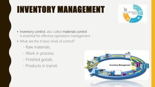 INVENTORY MANAGEMENT
• Inventory control, also called materials control
is essential for effective operations management
• What are the 4 basic kinds of control?
- Raw materials.
- Work in process.
- Finished goods.
- Products in transit.
 