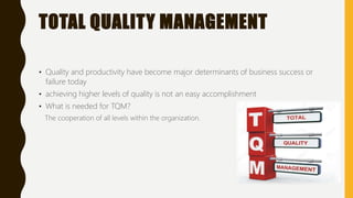 TOTAL QUALITY MANAGEMENT
• Quality and productivity have become major determinants of business success or
failure today
• achieving higher levels of quality is not an easy accomplishment
• What is needed for TQM?
The cooperation of all levels within the organization.
 