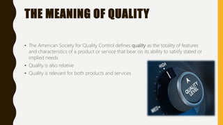 THE MEANING OF QUALITY
• The American Society for Quality Control defines quality as the totality of features
and characteristics of a product or service that bear on its ability to satisfy stated or
implied needs
• Quality is also relative
• Quality is relevant for both products and services
 