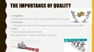 THE IMPORTANCE OF QUALITY
• Competition
Quality has become one of the most competitive points in business today
• Productivity
Managers have also come to recognize that quality and productivity are related
• Costs
Improved quality also lowers costs.
Poor quality results in higher returns from customers
 