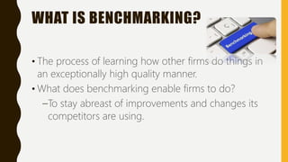 WHAT IS BENCHMARKING?
• The process of learning how other firms do things in
an exceptionally high quality manner.
• What does benchmarking enable firms to do?
–To stay abreast of improvements and changes its
competitors are using.
 