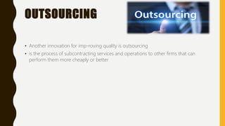 OUTSOURCING
• Another innovation for imp-roving quality is outsourcing
• is the process of subcontracting services and operations to other firms that can
perform them more cheaply or better
 