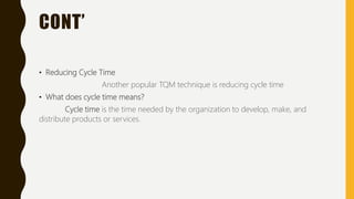 CONT’
• Reducing Cycle Time
Another popular TQM technique is reducing cycle time
• What does cycle time means?
Cycle time is the time needed by the organization to develop, make, and
distribute products or services.
 