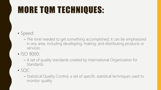 MORE TQM TECHNIQUES:
• Speed:
– The time needed to get something accomplished; it can be emphasized
in any area, including developing, making, and distributing products or
services.
• ISO 9000:
– A set of quality standards created by International Organization for
Standards.
• SQC:
– Statistical Quality Control, a set of specific statistical techniques used to
monitor quality
 