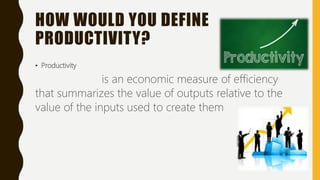 HOW WOULD YOU DEFINE
PRODUCTIVITY?
• Productivity
is an economic measure of efficiency
that summarizes the value of outputs relative to the
value of the inputs used to create them
 