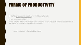 FORMS OF PRODUCTIVITY
• Total factor productivity is defined by the following formula:
Productivity=Output/input
• Total factor productivity
overall indicator of how well an organization uses all of its resources, such as labor, capital, materials,
and energy, to create all of its products and services.
Labor Productivity = Outputs/ Direct Labor
 