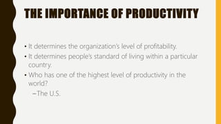 THE IMPORTANCE OF PRODUCTIVITY
• It determines the organization’s level of profitability.
• It determines people’s standard of living within a particular
country.
• Who has one of the highest level of productivity in the
world?
–The U.S.
 