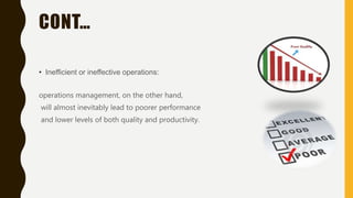 CONT…
• Inefficient or ineffective operations:
operations management, on the other hand,
will almost inevitably lead to poorer performance
and lower levels of both quality and productivity.
 