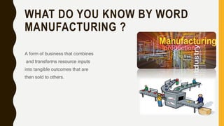 WHAT DO YOU KNOW BY WORD
MANUFACTURING ?
A form of business that combines
and transforms resource inputs
into tangible outcomes that are
then sold to others.
 