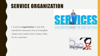 SERVICE ORGANIZATION
• A service organization is one that
transforms resources into an intangible
output and creates time or place utility
for its customers.
 