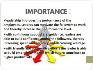 IMPORTANCE :
•leadership improves the performance of the
employees. Leaders can motivate the followers to work
and thereby increase their performance level.
•with continuous support and guidance, leaders are
able to build confidence among the followers, thereby
increasing speed and accuracy and decreasing wastage.
•with friendly and cooperative efforts the leader is able
to build employees’ morale which in turn contribute to
higher productivity.
 