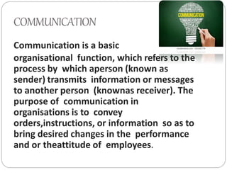 COMMUNICATION
Communication is a basic
organisational function, which refers to the
process by which aperson (known as
sender) transmits information or messages
to another person (knownas receiver). The
purpose of communication in
organisations is to convey
orders,instructions, or information so as to
bring desired changes in the performance
and or theattitude of employees.
 