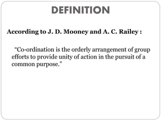 DEFINITION
According to J. D. Mooney and A. C. Railey :
“Co-ordination is the orderly arrangement of group
efforts to provide unity of action in the pursuit of a
common purpose.”
 