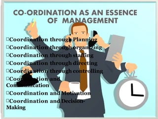 CO-ORDINATION AS AN ESSENCE
OF MANAGEMENT
Coordination through Planning
Coordination through organizing
Coordination through staffing
Coordination through directing
Coordination through controlling
Coordination and
Communication
Coordination and Motivation
Coordination and Decision-
Making
 