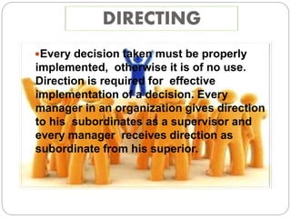 DIRECTING
Every decision taken must be properly
implemented, otherwise it is of no use.
Direction is required for effective
implementation of a decision. Every
manager in an organization gives direction
to his subordinates as a supervisor and
every manager receives direction as
subordinate from his superior.
 
