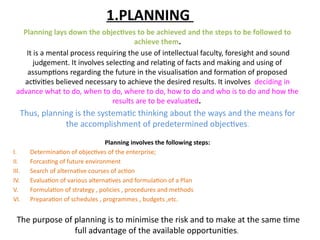1.PLANNING
Planning lays down the objectives to be achieved and the steps to be followed to
achieve them.
It is a mental process requiring the use of intellectual faculty, foresight and sound
judgement. It involves selecting and relating of facts and making and using of
assumptions regarding the future in the visualisation and formation of proposed
activities believed necessary to achieve the desired results. It involves deciding in
advance what to do, when to do, where to do, how to do and who is to do and how the
results are to be evaluated.
Thus, planning is the systematic thinking about the ways and the means for
the accomplishment of predetermined objectives.
Planning involves the following steps:
I. Determination of objectives of the enterprise;
II. Forcasting of future environment
III. Search of alternative courses of action
IV. Evaluation of various alternatives and formulation of a Plan
V. Formulation of strategy , policies , procedures and methods
VI. Preparation of schedules , programmes , budgets ,etc.
The purpose of planning is to minimise the risk and to make at the same time
full advantage of the available opportunities.
 