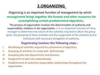 2.ORGANIZING
Organising is an important function of management by which
management brings together the human and other resources for
accomplishing certain predetermind objectives.
The process of organisation involves the determination of authority and
responsibility. relations in the organisation. It is an important function of every
manager to determine the nature of the activities required to attain the group
goals, the grouping of these activities and the assignment of the activities to the
individuals with necessary delegation of authority.
Organisaing involves the following steps :
I. Identifying of activities required for achievemnt of objectives
II. Grouping of activities to create well –defined jobs
III. Grouping jobs into departments and divisions
IV. Assignment of jobs into suboordinates
V. Establishment of authority-responsibilty relationships throughout the
organization.
 