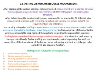 3.STAFFING OR HUMAN RESOURSE MANAGEMENT
After organising the various activities to be performed, management is in a position to know
the manpower requirements of the enterprise at different levels in the organisation
structure.
After determining the number and types of personnel to be selected to fill different jobs,
management proceeds with recruiting, selecting and training the people to fulfill the
requirements of the enterprise.
In a running enterprise, staffing is a continuous process because new jobs are created in the
enterprise and existing employees leave the enterprise. Staffing comprises of those activities
which are essential to keep manned the positions created by the organisation structure.
Staffing is concerned with both managers and non-managers. It is a function performed by
managers at all levels. Earlier, staffing was considered a part of organising. But with the
recognition of the importance of the human factor in industry and business, it began to be
considered as a separate function.
Staffing usually includes the following activities :
I. Human resource planning
II. Deciding sources of recruitment
III. Receiving applications for job vacancies
IV. Testing and interviewing of candidates
V. Final selection and appointment letters
VI. Orientation and placement of employees
VII. Training and development of employees
 