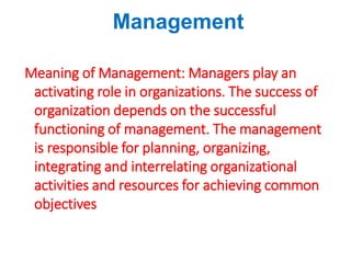 Management
Meaning of Management: Managers play an
activating role in organizations. The success of
organization depends on the successful
functioning of management. The management
is responsible for planning, organizing,
integrating and interrelating organizational
activities and resources for achieving common
objectives
 