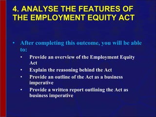4. ANALYSE THE FEATURES OF THE EMPLOYMENT EQUITY ACT After completing this outcome, you will be able to: Provide an overview of the Employment Equity Act Explain the reasoning behind the Act Provide an outline of the Act as a business imperative Provide a written report outlining the Act as business imperative 