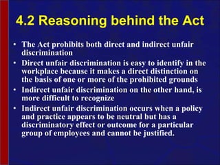 4.2 Reasoning behind the Act The Act prohibits both direct and indirect unfair discrimination Direct unfair discrimination is easy to identify in the workplace because it makes a direct distinction on the basis of one or more of the prohibited grounds Indirect unfair discrimination on the other hand, is more difficult to recognize Indirect unfair discrimination occurs when a policy and practice appears to be neutral but has a discriminatory effect or outcome for a particular group of employees and cannot be justified. 