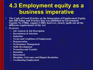 4.3 Employment equity as a business imperative The Code of Good Practice on the Integration of Employment Equity into HR Policy and Practice that was published in Government Gazette No 27866, August 4 2005, however, clearly spells out all the different requirements of the Act It covers Job Analysis & Job Description Recruitment & Selection Induction Terms and Conditions of Employment Remuneration Performance Management Skills Development Promotion and Transfer Retention Harassment Discipline, Grievance and Dispute Resolution Terminating Employment 