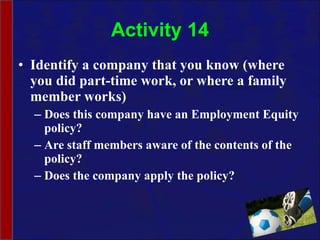Activity 14 Identify a company that you know (where you did part-time work, or where a family member works)  Does this company have an Employment Equity policy? Are staff members aware of the contents of the policy? Does the company apply the policy? 