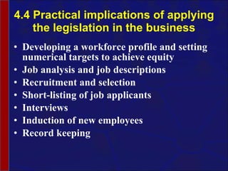 4.4 Practical implications of applying the legislation in the business Developing a workforce profile and setting numerical targets to achieve equity Job analysis and job descriptions Recruitment and selection Short-listing of job applicants Interviews Induction of new employees Record keeping 