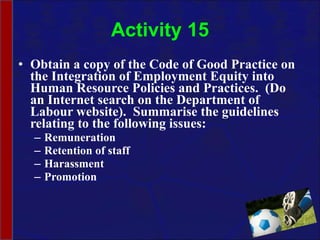 Activity 15 Obtain a copy of the Code of Good Practice on the Integration of Employment Equity into Human Resource Policies and Practices.  (Do an Internet search on the Department of Labour website).  Summarise the guidelines relating to the following issues: Remuneration Retention of staff Harassment Promotion 