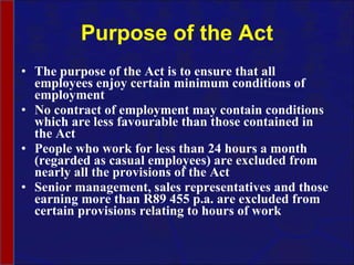 Purpose of the Act The purpose of the Act is to ensure that all employees enjoy certain minimum conditions of employment  No contract of employment may contain conditions which are less favourable than those contained in the Act People who work for less than 24 hours a month (regarded as casual employees) are excluded from nearly all the provisions of the Act Senior management, sales representatives and those earning more than R89 455 p.a. are excluded from certain provisions relating to hours of work 