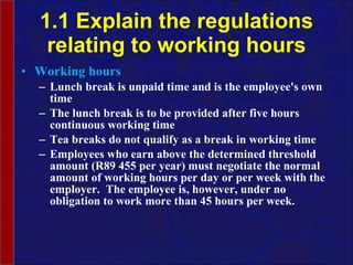 1.1 Explain the regulations relating to working hours Working hours Lunch break is unpaid time and is the employee's own time The lunch break is to be provided after five hours continuous working time Tea breaks do not qualify as a break in working time Employees who earn above the determined threshold amount (R89 455 per year) must negotiate the normal amount of working hours per day or per week with the employer.  The employee is, however, under no obligation to work more than 45 hours per week.  