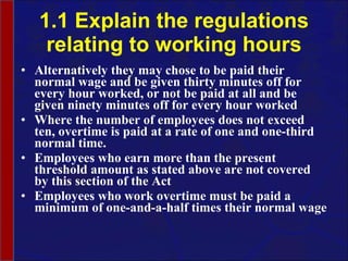 1.1 Explain the regulations relating to working hours Alternatively they may chose to be paid their normal wage and be given thirty minutes off for every hour worked, or not be paid at all and be given ninety minutes off for every hour worked Where the number of employees does not exceed ten, overtime is paid at a rate of one and one-third normal time. Employees who earn more than the present threshold amount as stated above are not covered by this section of the Act Employees who work overtime must be paid a minimum of one-and-a-half times their normal wage 