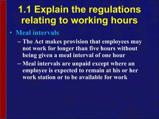 1.1 Explain the regulations relating to working hours Meal intervals The Act makes provision that employees may not work for longer than five hours without being given a meal interval of one hour  Meal intervals are unpaid except where an employee is expected to remain at his or her work station or to be available for work 
