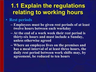 1.1 Explain the regulations relating to working hours Rest periods Employees must be given rest periods of at least twelve hours between each workday At the end of a work week their rest period is thirty-six hours and must include a Sunday, unless otherwise agreed Where an employee lives on the premises and has a meal interval of at least three hours, the daily rest period between work shifts may, by agreement, be reduced to ten hours  