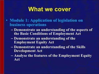 What we cover Module 1: Application of legislation on business operations Demonstrate an understanding of the aspects of the Basic Conditions of Employment Act Demonstrate an understanding of the Employment Equity Act Demonstrate an understanding of the Skills Development Act Analyse the features of the Employment Equity Act 