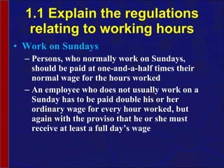 1.1 Explain the regulations relating to working hours Work on Sundays Persons, who normally work on Sundays, should be paid at one-and-a-half times their normal wage for the hours worked An employee who does not usually work on a Sunday has to be paid double his or her ordinary wage for every hour worked, but again with the proviso that he or she must receive at least a full day’s wage 