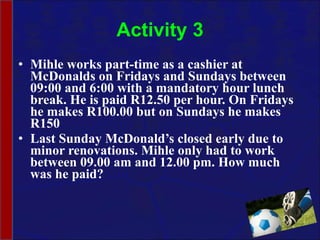Activity 3 Mihle works part-time as a cashier at McDonalds on Fridays and Sundays between 09:00 and 6:00 with a mandatory hour lunch break. He is paid R12.50 per hour. On Fridays he makes R100.00 but on Sundays he makes R150 Last Sunday McDonald’s closed early due to minor renovations. Mihle only had to work between 09.00 am and 12.00 pm. How much was he paid? 