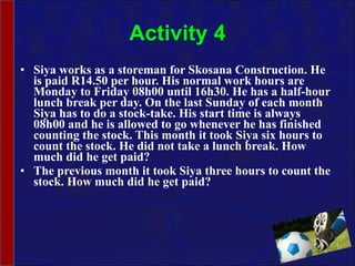 Activity 4 Siya works as a storeman for Skosana Construction. He is paid R14.50 per hour. His normal work hours are Monday to Friday 08h00 until 16h30. He has a half-hour lunch break per day. On the last Sunday of each month Siya has to do a stock-take. His start time is always 08h00 and he is allowed to go whenever he has finished counting the stock. This month it took Siya six hours to count the stock. He did not take a lunch break. How much did he get paid? The previous month it took Siya three hours to count the stock. How much did he get paid? 