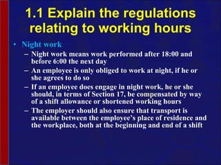 1.1 Explain the regulations relating to working hours Night work Night work means work performed after 18:00 and before 6:00 the next day An employee is only obliged to work at night, if he or she agrees to do so If an employee does engage in night work, he or she should, in terms of Section 17, be compensated by way of a shift allowance or shortened working hours The employer should also ensure that transport is available between the employee’s place of residence and the workplace, both at the beginning and end of a shift 