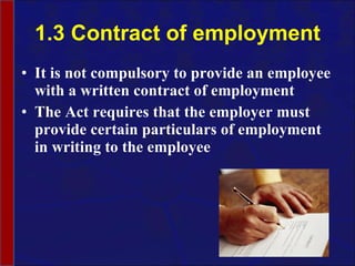 1.3 Contract of employment It is not compulsory to provide an employee with a written contract of employment The Act requires that the employer must provide certain particulars of employment in writing to the employee 