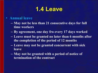 1.4 Leave Annual leave May not be less than 21 consecutive days for full time workers  By agreement, one day fro every 17 days worked Leave must be granted no later than 6 months after the completion of the period of 12 months Leave may not be granted concurrent with sick leave May not be granted with a period of notice of termination of the contract 