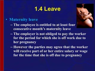 1.4 Leave Maternity leave The employee is entitled to at least four consecutive month’s maternity leave The employer is not obliged to pay the worker for the period for which she is off work due to her pregnancy However the parties may agree that the worker will receive part of or her entire salary or wage for the time that she is off due to pregnancy 