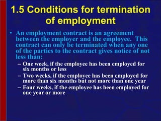 1.5 Conditions for termination of employment An employment contract is an agreement between the employer and the employee.  This contract can only be terminated when any one of the parties to the contract gives notice of not less than: One week, if the employee has been employed for six months or less Two weeks, if the employee has been employed for more than six months but not more than one year Four weeks, if the employee has been employed for one year or more  