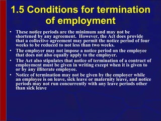 1.5 Conditions for termination of employment These notice periods are the minimum and may not be shortened by any agreement.  However, the Act does provide that a collective agreement may permit the notice period of four weeks to be reduced to not less than two weeks.   The employer may not impose a notice period on the employee that does not also equally apply to the employer.  The Act also stipulates that notice of termination of a contract of employment must be given in writing except when it is given to or by any illiterate employee.  Notice of termination may not be given by the employer while an employee is on leave, sick leave or maternity leave, and notice periods may not run concurrently with any leave periods other than sick leave 