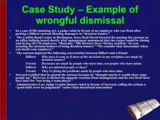 Case Study – Example of wrongful dismissal In a case of life imitating art, a judge ruled in favour of an employee who was fired after posting a Dilbert cartoon likening managers to “drunken lemurs.”   The Catfish Bend Casino in Burlington, Iowa fired David Steward for posting the cartoon on an office bulletin board shortly after management announced that the casino would be closing and laying off 170 employees. “Basically,” HR Director Steve Morley testified, “he was accusing the decision-makers of being drunken lemurs.” “We consider that misconduct when you insult your employer.”   The cartoon depicted the following conversation between Dilbert and a friend:   Dilbert: Why does it seem as if most of the decisions in my workplace are made by  drunken lemurs?   Friend: Decisions are made by people who have time, not people who have talent.   Dilbert: Why are talented people so busy?   Friend: They’re fixing the problems made by people who have time. Steward testified that he posted the cartoon because he “thought maybe it would cheer some people up.” However, it elicited the opposite reaction from management and he was fired three days later for “not being a team player.”   Administrative Law Judge Lynette Donner ruled in favour of Steward, calling his actions a “good-faith error in judgement” rather than intentional misconduct 
