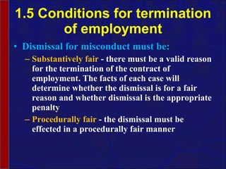 1.5 Conditions for termination of employment Dismissal for misconduct must be: Substantively fair  - there must be a valid reason for the termination of the contract of employment. The facts of each case will determine whether the dismissal is for a fair reason and whether dismissal is the appropriate penalty Procedurally fair  - the dismissal must be effected in a procedurally fair manner 