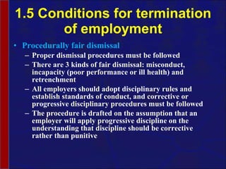 1.5 Conditions for termination of employment Procedurally fair dismissal Proper dismissal procedures must be followed There are 3 kinds of fair dismissal: misconduct, incapacity (poor performance or ill health) and retrenchment All employers should adopt disciplinary rules and establish standards of conduct, and corrective or progressive disciplinary procedures must be followed The procedure is drafted on the assumption that an employer will apply progressive discipline on the understanding that discipline should be corrective rather than punitive 