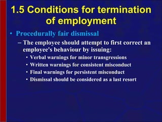 1.5 Conditions for termination of employment Procedurally fair dismissal The employee should  attempt to first correct an employee's behaviour by issuing: Verbal warnings for minor transgressions Written warnings for consistent misconduct Final warnings for persistent misconduct Dismissal should be considered as a last resort 