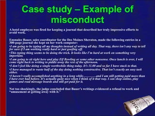 Case study – Example of misconduct A hotel employee was fired for keeping a journal that described her truly impressive efforts to avoid work. Emmalee Bauer, sales coordinator for the Des Moines Sheraton, made the following entries in a 300-page journal she kept on her work computer: I am going to be typing all my thoughts instead of writing all day. That way, there isn’t any way to tell for sure if I am working really hard or just goofing off. This typing thing seems to be doing the trick. It looks like I’m hard at work on something very important. I am going to sit right here and play Elf Bowling or some other nonsense. Once lunch is over, I will come right back to writing to piddle away the rest of the afternoon. I don’t feel like doing a single worthwhile thing today. It’s 11.00 and so far I have stuck to that. I have managed to waste half of the day doing nothing constructive. That isn’t exactly an easy task either. I haven’t really accomplished anything in a long while…………and I am still getting paid more than I have ever had before. It’s actually quite nice when I think of it that way. I can shop online, play games and read message boards and still get paid for it.   Not too shockingly, the judge concluded that Bauer’s writings evidenced a refusal to work and “amusement at getting away with it.” 