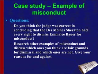 Case study – Example of misconduct Questions: Do you think the judge was correct in concluding that the Des Moines Sheraton had every right to dismiss Emmalee Bauer for misconduct? Research other examples of misconduct and discuss which ones you think are fair grounds for dismissal and which ones are not. Give your reasons for and against 
